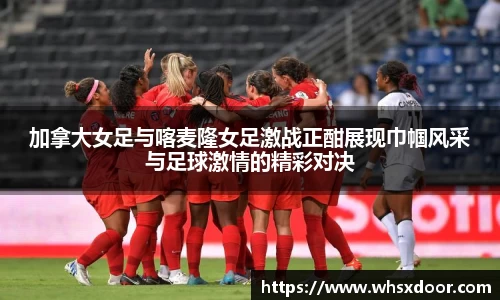 加拿大女足与喀麦隆女足激战正酣展现巾帼风采与足球激情的精彩对决