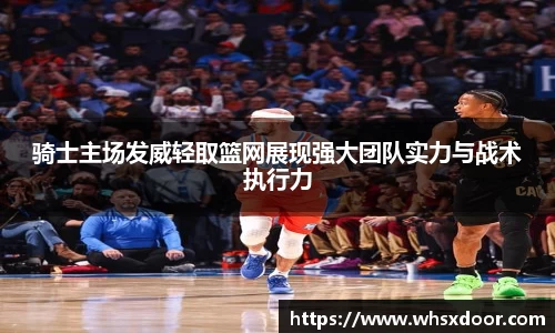 骑士主场发威轻取篮网展现强大团队实力与战术执行力