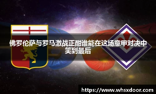 佛罗伦萨与罗马激战正酣谁能在这场意甲对决中笑到最后