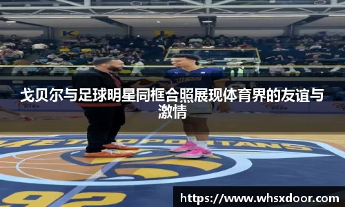 戈贝尔与足球明星同框合照展现体育界的友谊与激情